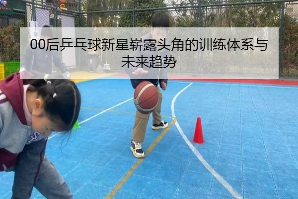 00后乒乓球新星崭露头角的训练体系与未来趋势