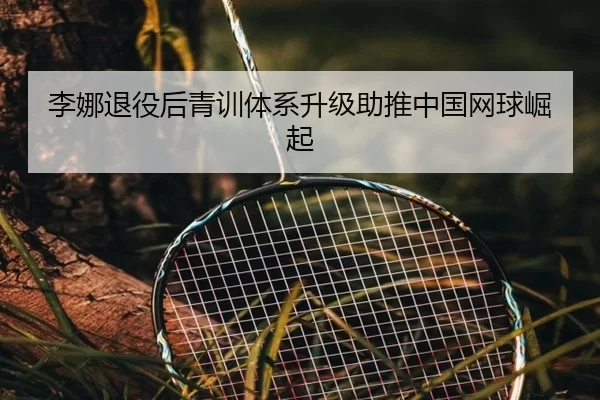 李娜退役后青训体系升级助推中国网球崛起