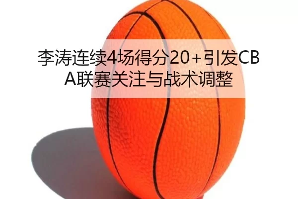 李涛连续4场得分20+引发CBA联赛关注与战术调整