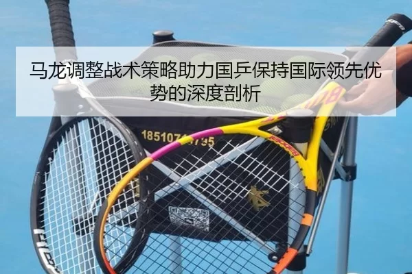 马龙调整战术策略助力国乒保持国际领先优势的深度剖析