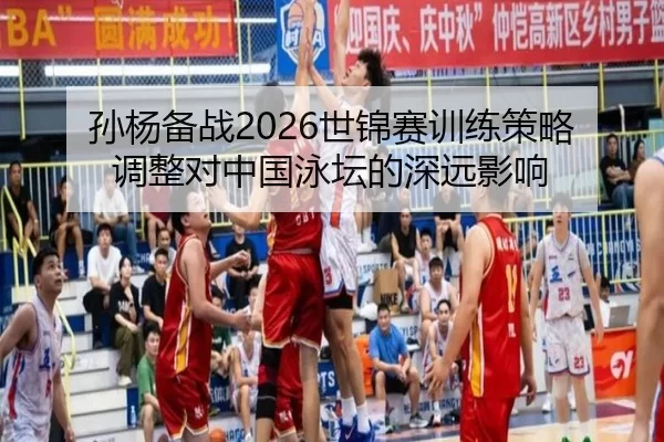 孙杨备战2026世锦赛训练策略调整对中国泳坛的深远影响